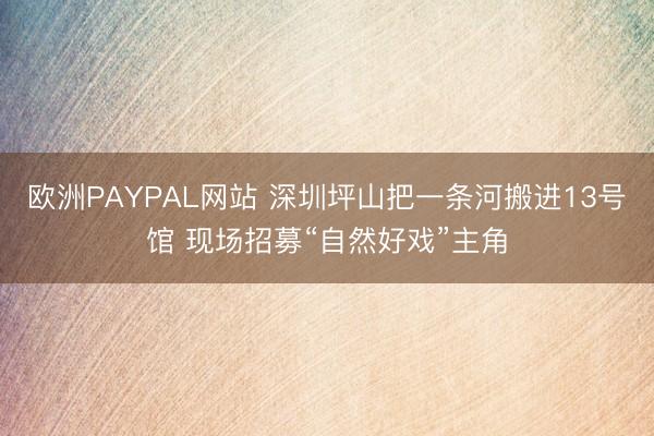 欧洲PAYPAL网站 深圳坪山把一条河搬进13号馆 现场招募“自然好戏”主角