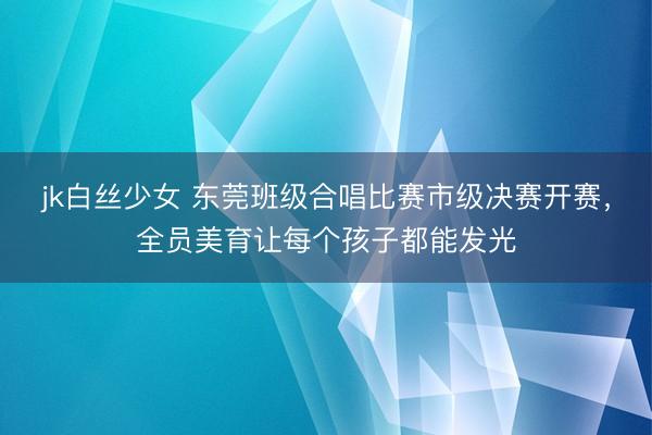 jk白丝少女 东莞班级合唱比赛市级决赛开赛，全员美育让每个孩子都能发光