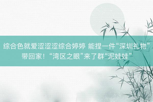 综合色就爱涩涩涩综合婷婷 能捏一件“深圳礼物”带回家！“湾区之眼”来了群“泥娃娃”
