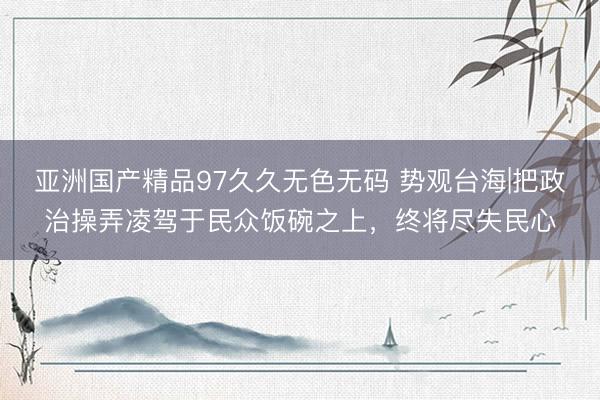 亚洲国产精品97久久无色无码 势观台海|把政治操弄凌驾于民众饭碗之上,终将尽失民心