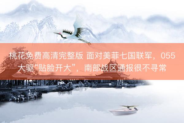 桃花免费高清完整版 面对美菲七国联军，055大驱“贴脸开大”，南部战区通报很不寻常