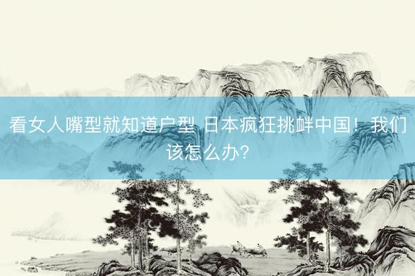 看女人嘴型就知道户型 日本疯狂挑衅中国!我们该怎么办?