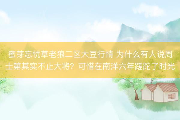 蜜芽忘忧草老狼二区大豆行情 为什么有人说周士第其实不止大将？可惜在南洋六年蹉跎了时光