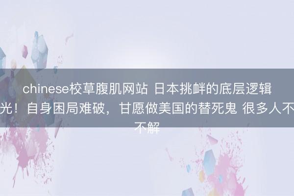 chinese校草腹肌网站 日本挑衅的底层逻辑曝光！自身困局难破，甘愿做美国的替死鬼 很多人不解