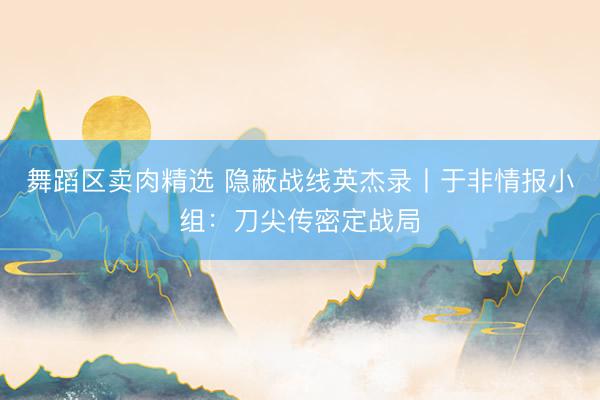 舞蹈区卖肉精选 隐蔽战线英杰录丨于非情报小组：刀尖传密定战局