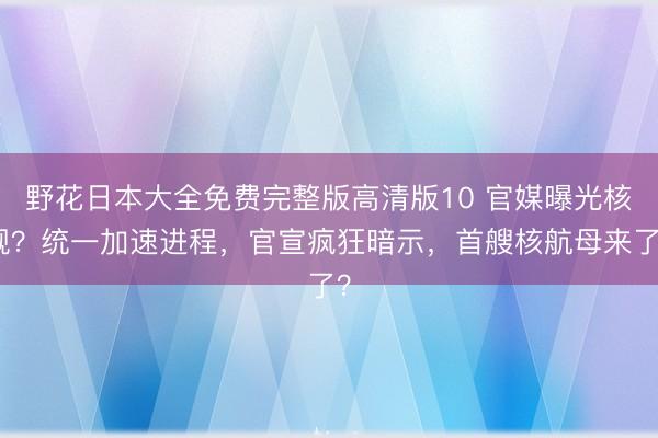 野花日本大全免费完整版高清版10 官媒曝光核舰?统一加速进程,官宣疯狂暗示,首艘核航母来了?
