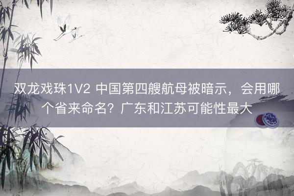 双龙戏珠1V2 中国第四艘航母被暗示,会用哪个省来命名?广东和江苏可能性最大