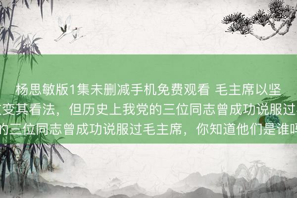杨思敏版1集未删减手机免费观看 毛主席以坚韧著称，极少有人能改变其看法，但历史上我党的三位同志曾成功说服过毛主席，你知道他们是谁吗