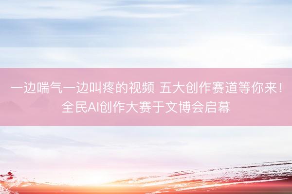 一边喘气一边叫疼的视频 五大创作赛道等你来！全民AI创作大赛于文博会启幕