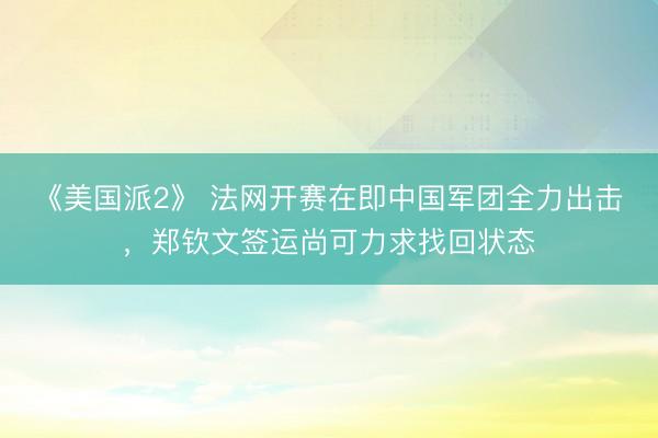 《美国派2》 法网开赛在即中国军团全力出击，郑钦文签运尚可力求找回状态
