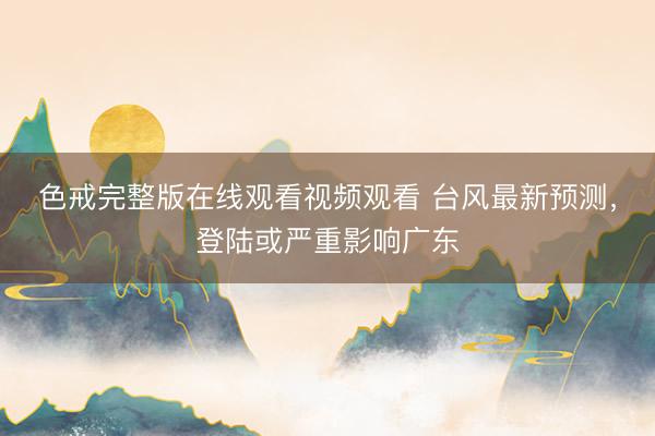 色戒完整版在线观看视频观看 台风最新预测，登陆或严重影响广东