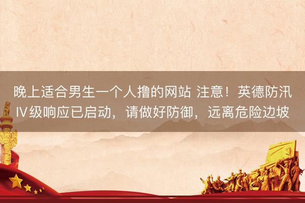 晚上适合男生一个人撸的网站 注意！英德防汛Ⅳ级响应已启动，请做好防御，远离危险边坡