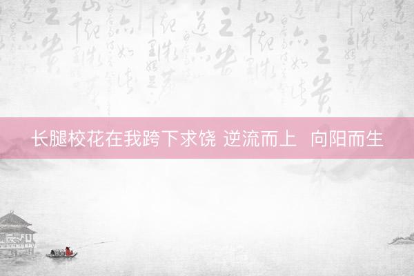长腿校花在我跨下求饶 逆流而上  向阳而生