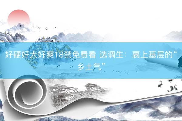 好硬好大好爽18禁免费看 选调生:裹上基层的“乡土气”