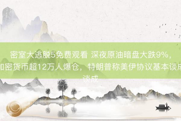 密室大逃脱5免费观看 深夜原油暗盘大跌9%，加密货币超12万人爆仓，特朗普称美伊协议基本谈成