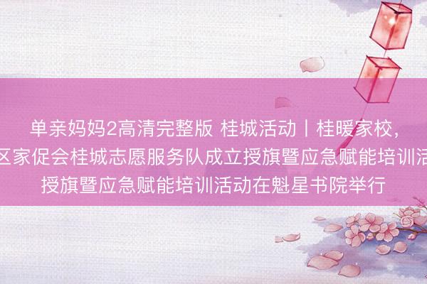 单亲妈妈2高清完整版 桂城活动丨桂暖家校，志愿同心——南海区家促会桂城志愿服务队成立授旗暨应急赋能培训活动在魁星书院举行