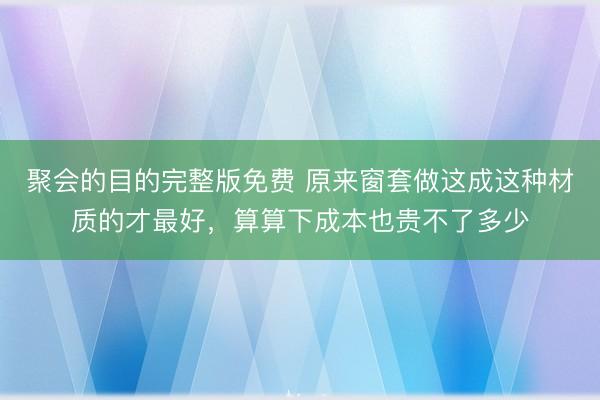 聚会的目的完整版免费 原来窗套做这成这种材质的才最好，算算下成本也贵不了多少