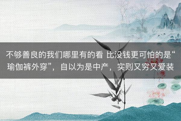 不够善良的我们哪里有的看 比没钱更可怕的是“瑜伽裤外穿”，自以为是中产，实则又穷又爱装