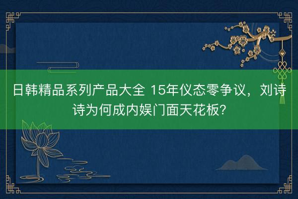 日韩精品系列产品大全 15年仪态零争议，刘诗诗为何成内娱门面天花板？