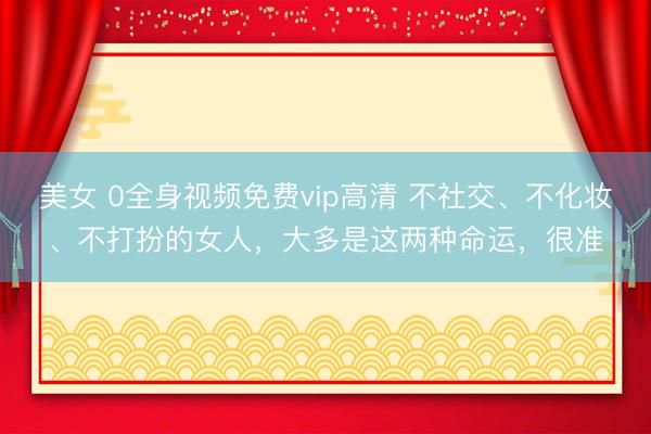 美女 0全身视频免费vip高清 不社交、不化妆、不打扮的女人，大多是这两种命运，很准