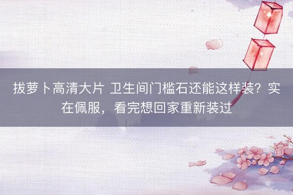拔萝卜高清大片 卫生间门槛石还能这样装？实在佩服，看完想回家重新装过