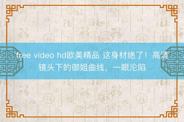 free video hd欧美精品 这身材绝了！高清镜头下的御姐曲线，一眼沦陷
