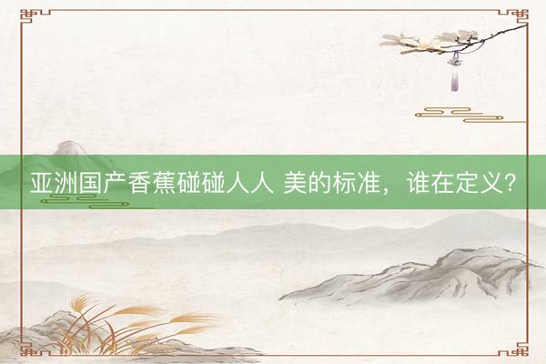 亚洲国产香蕉碰碰人人 美的标准，谁在定义？