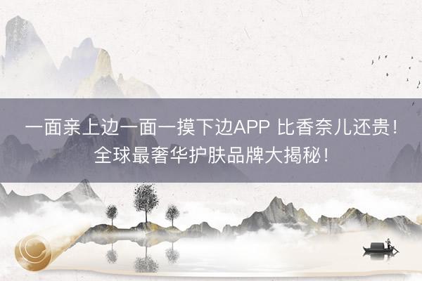 一面亲上边一面一摸下边APP 比香奈儿还贵！全球最奢华护肤品牌大揭秘！