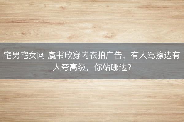 宅男宅女网 虞书欣穿内衣拍广告，有人骂擦边有人夸高级，你站哪边？
