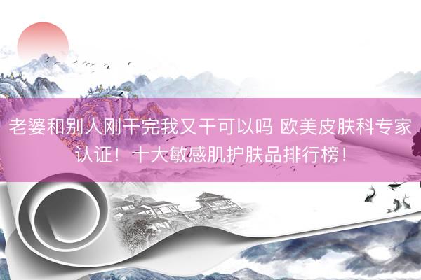 老婆和别人刚干完我又干可以吗 欧美皮肤科专家认证!十大敏感肌护肤品排行榜!