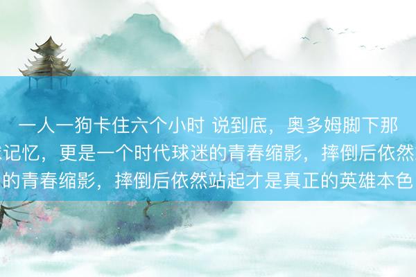 一人一狗卡住六个小时 说到底，奥多姆脚下那双鞋承载的不只是篮球记忆，更是一个时代球迷的青春缩影，摔倒后依然站起才是真正的英雄本色