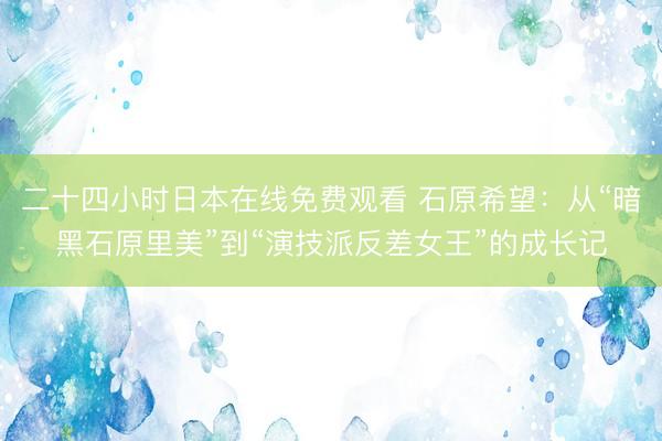 二十四小时日本在线免费观看 石原希望：从“暗黑石原里美”到“演技派反差女王”的成长记