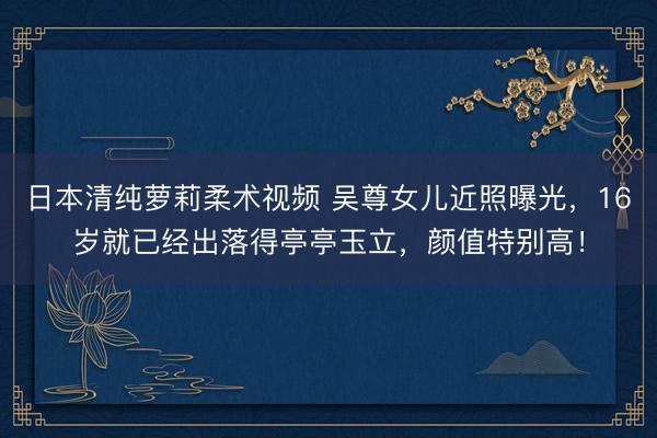 日本清纯萝莉柔术视频 吴尊女儿近照曝光，16岁就已经出落得亭亭玉立，颜值特别高！