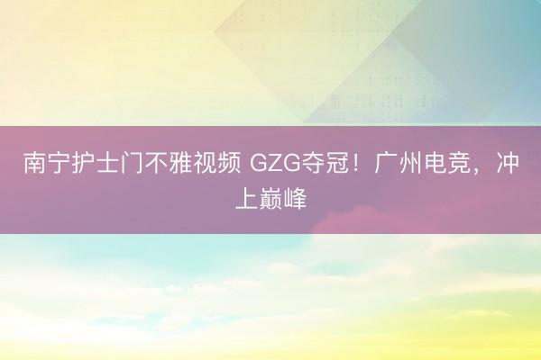 南宁护士门不雅视频 GZG夺冠！广州电竞，冲上巅峰