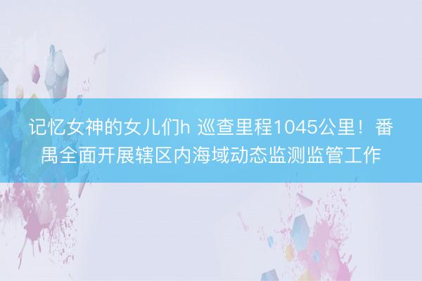 记忆女神的女儿们h 巡查里程1045公里！番禺全面开展辖区内海域动态监测监管工作
