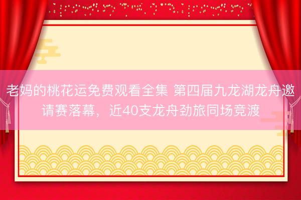 老妈的桃花运免费观看全集 第四届九龙湖龙舟邀请赛落幕，近40支龙舟劲旅同场竞渡