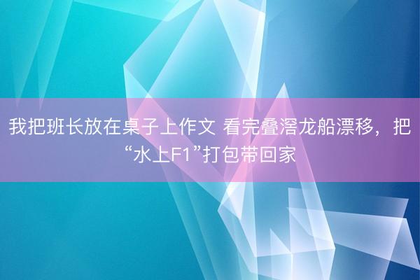 我把班长放在桌子上作文 看完叠滘龙船漂移，把“水上F1”打包带回家