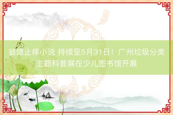 翁熄止痒小说 持续至5月31日！广州垃圾分类主题科普展在少儿图书馆开展