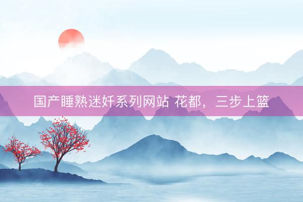国产睡熟迷奷系列网站 花都，三步上篮