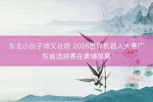 东北小伙子帅又壮呀 2026世界机器人大赛广东省选拔赛在黄埔落幕