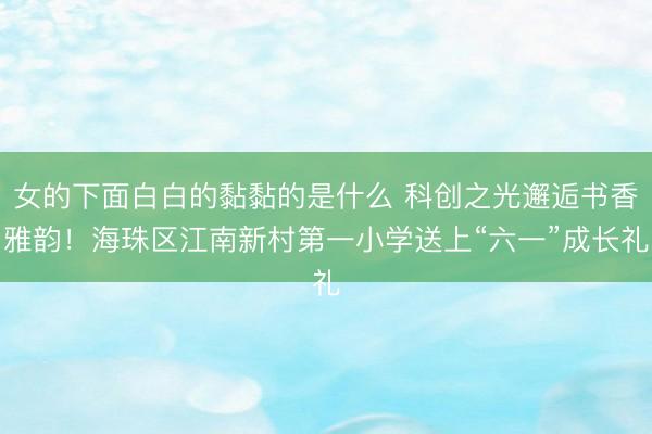女的下面白白的黏黏的是什么 科创之光邂逅书香雅韵！海珠区江南新村第一小学送上“六一”成长礼