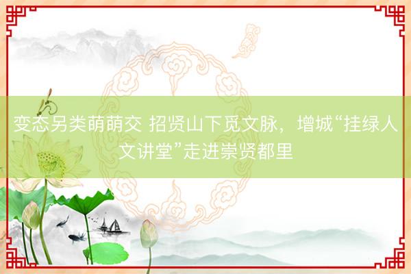 变态另类萌萌交 招贤山下觅文脉,增城“挂绿人文讲堂”走进崇贤都里