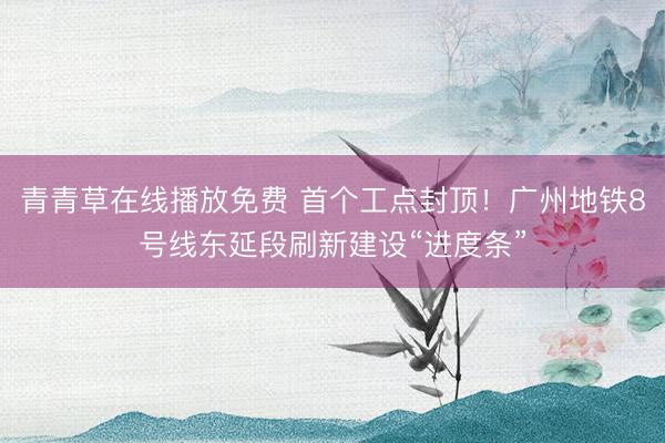 青青草在线播放免费 首个工点封顶！广州地铁8号线东延段刷新建设“进度条”