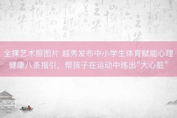 全捰艺术照图片 越秀发布中小学生体育赋能心理健康八条指引，帮孩子在运动中练出“大心脏”
