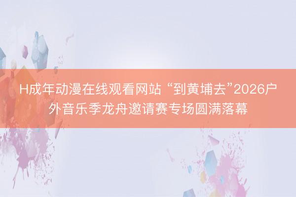 H成年动漫在线观看网站 “到黄埔去”2026户外音乐季龙舟邀请赛专场圆满落幕