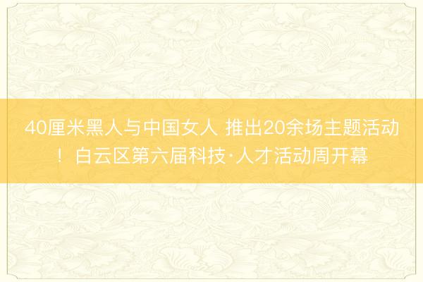 40厘米黑人与中国女人 推出20余场主题活动！白云区第六届科技·人才活动周开幕