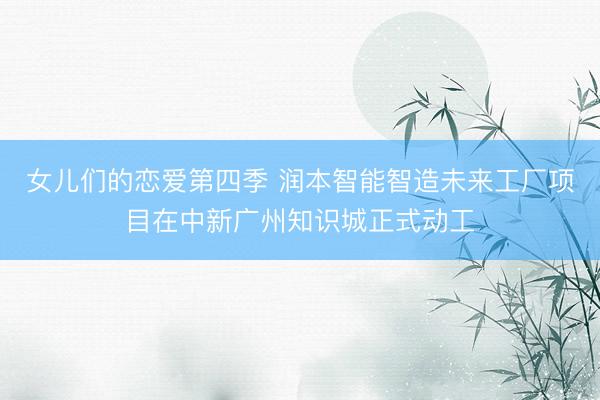 女儿们的恋爱第四季 润本智能智造未来工厂项目在中新广州知识城正式动工