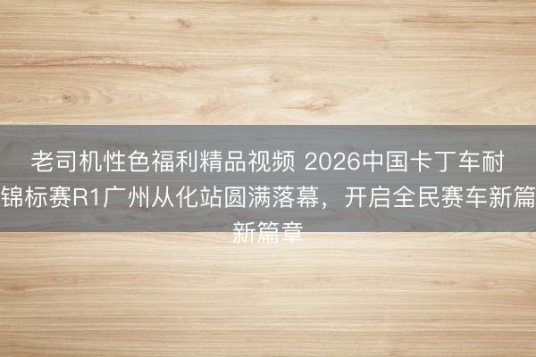 老司机性色福利精品视频 2026中国卡丁车耐力锦标赛R1广州从化站圆满落幕，开启全民赛车新篇章