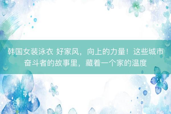 韩国女装泳衣 好家风，向上的力量！这些城市奋斗者的故事里，藏着一个家的温度