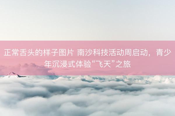 正常舌头的样子图片 南沙科技活动周启动，青少年沉浸式体验“飞天”之旅